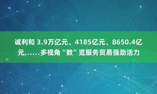 诚利和 3.9万亿元、4185亿元、8650.4亿元……多视角“数”览服务贸易强劲活力
