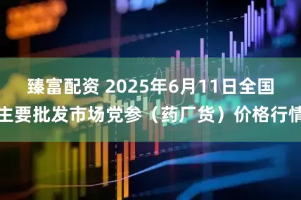 臻富配资 2025年6月11日全国主要批发市场党参（药厂货）价格行情
