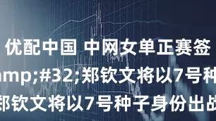 优配中国 中网女单正赛签表出炉&#32;郑钦文将以7号种子身份出战