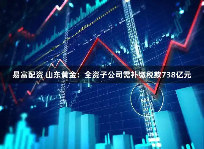 易富配资 山东黄金：全资子公司需补缴税款738亿元