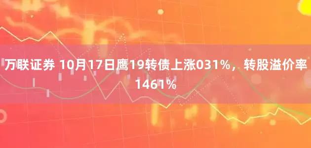 万联证券 10月17日鹰19转债上涨031%，转股溢价率1461%